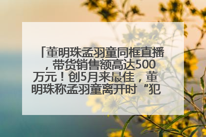 董明珠孟羽童同框直播，带货销售额高达500万元！创5月来最佳，董明珠称孟羽童离开时“犯了很大的错”