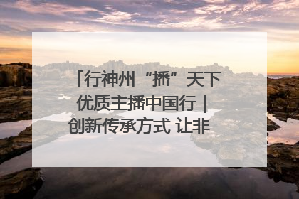 行神州“播”天下 优质主播中国行｜创新传承方式 让非遗“活”在当下