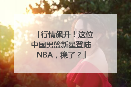行情飙升！这位中国男篮新星登陆NBA，稳了？