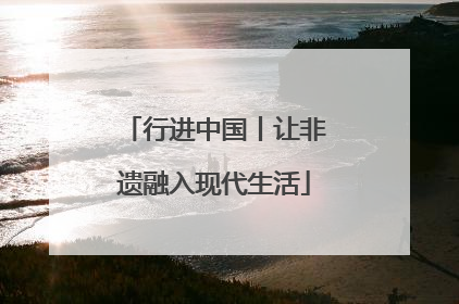 行进中国丨让非遗融入现代生活