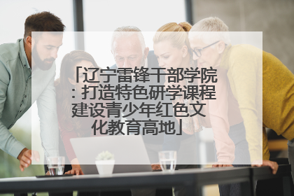 辽宁雷锋干部学院：打造特色研学课程 建设青少年红色文化教育高地
