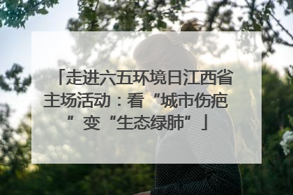 走进六五环境日江西省主场活动：看“城市伤疤”变“生态绿肺”