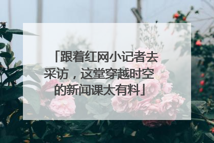 跟着红网小记者去采访，这堂穿越时空的新闻课太有料