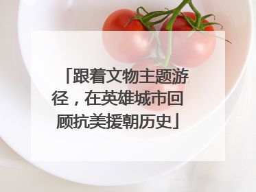 跟着文物主题游径，在英雄城市回顾抗美援朝历史