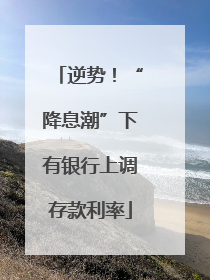 逆势！“降息潮”下有银行上调存款利率