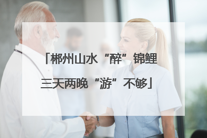 郴州山水“醉”锦鲤 三天两晚“游”不够
