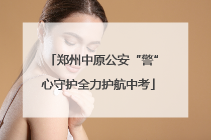 郑州中原公安“警”心守护全力护航中考