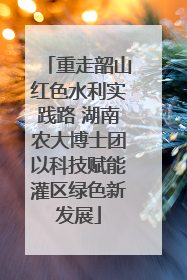 重走韶山红色水利实践路 湖南农大博士团以科技赋能灌区绿色新发展