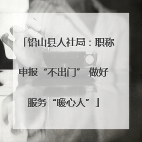 铅山县人社局：职称申报“不出门” 做好服务“暖心人”