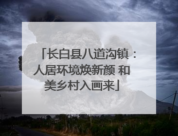 长白县八道沟镇：人居环境焕新颜 和美乡村入画来