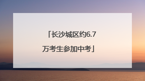 长沙城区约6.7万考生参加中考