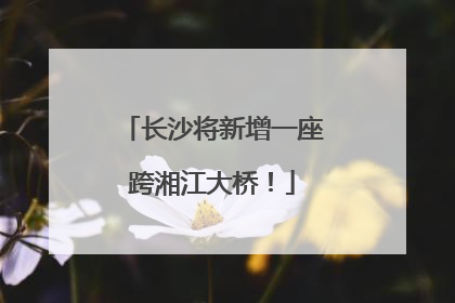长沙将新增一座跨湘江大桥！