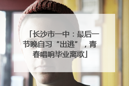 长沙市一中：最后一节晚自习“出逃”，青春唱响毕业离歌