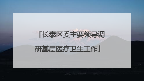 长泰区委主要领导调研基层医疗卫生工作