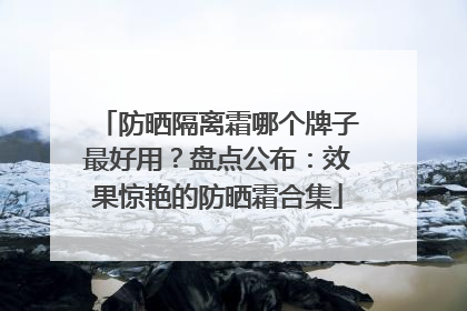 防晒隔离霜哪个牌子最好用？盘点公布：效果惊艳的防晒霜合集