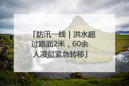 防汛一线｜洪水超过路面2米，60余人凌晨紧急转移