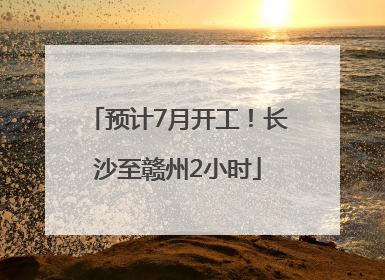 预计7月开工！长沙至赣州2小时
