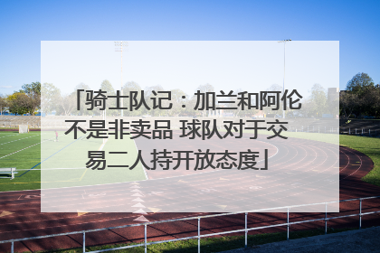 骑士队记：加兰和阿伦不是非卖品 球队对于交易二人持开放态度