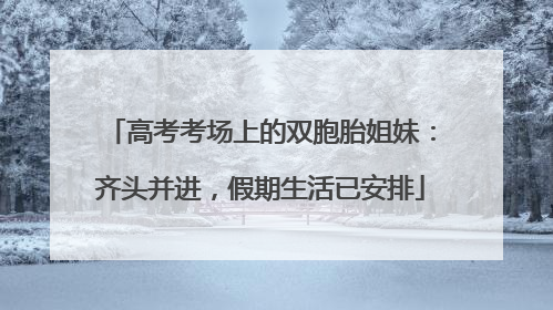 高考考场上的双胞胎姐妹：齐头并进，假期生活已安排