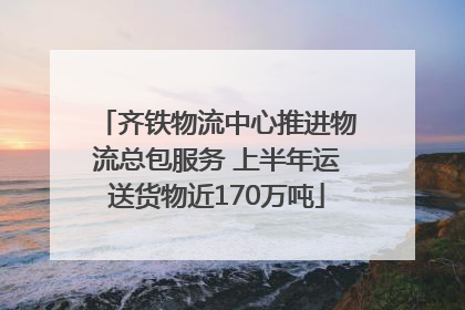 齐铁物流中心推进物流总包服务 上半年运送货物近170万吨