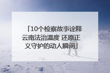 10个检察故事诠释云南法治温度 还原正义守护的动人瞬间