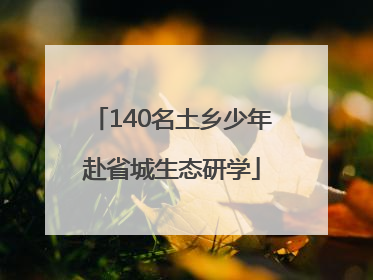 140名土乡少年赴省城生态研学