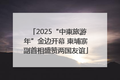 2025“中柬旅游年”金边开幕 柬埔寨副首相盛赞两国友谊