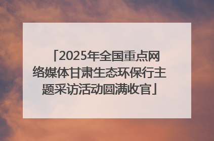 2025年全国重点网络媒体甘肃生态环保行主题采访活动圆满收官