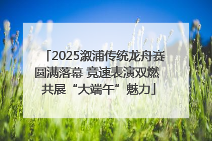 2025溆浦传统龙舟赛圆满落幕 竞速表演双燃 共展“大端午”魅力