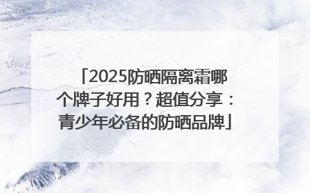 2025防晒隔离霜哪个牌子好用？超值分享：青少年必备的防晒品牌