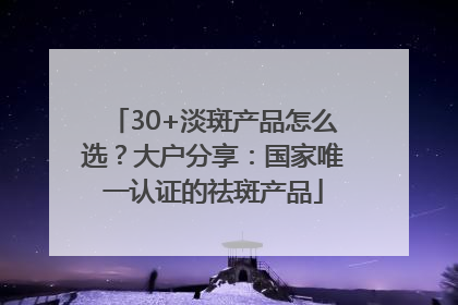 30+淡斑产品怎么选？大户分享：国家唯一认证的祛斑产品