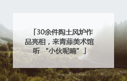 30余件陶土风炉作品亮相，来青藤美术馆听 “小伙呢喃”