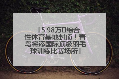 5.98万㎡综合性体育基地封顶！青岛将添国际顶级羽毛球训练比赛场所