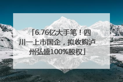 6.76亿大手笔！四川一上市国企，拟收购泸州弘盛100%股权