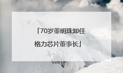 70岁董明珠卸任格力芯片董事长