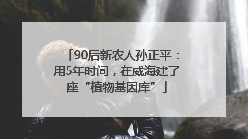 90后新农人孙正平：用5年时间，在威海建了座“植物基因库”
